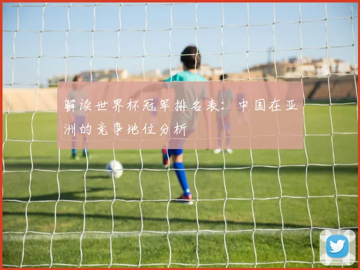 解读世界杯冠军排名表：中国在亚洲的竞争地位分析